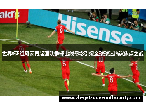 世界杯F组风云再起强队争锋出线悬念引爆全球球迷热议焦点之战