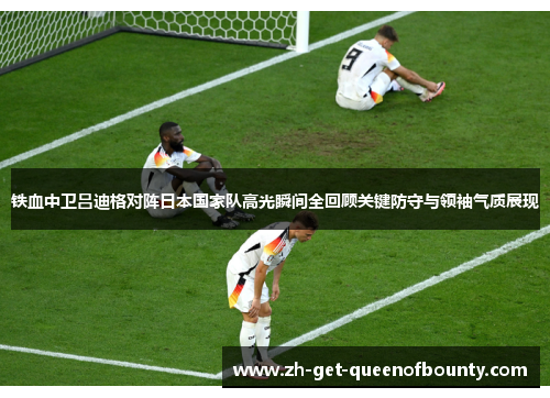 铁血中卫吕迪格对阵日本国家队高光瞬间全回顾关键防守与领袖气质展现