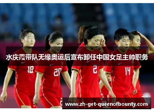 水庆霞带队无缘奥运后宣布卸任中国女足主帅职务
