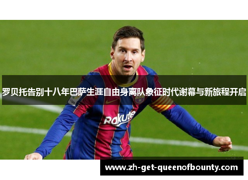 罗贝托告别十八年巴萨生涯自由身离队象征时代谢幕与新旅程开启