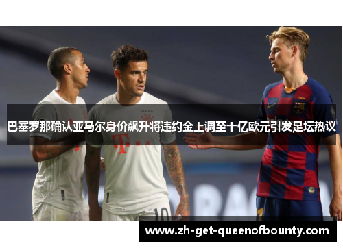 巴塞罗那确认亚马尔身价飙升将违约金上调至十亿欧元引发足坛热议